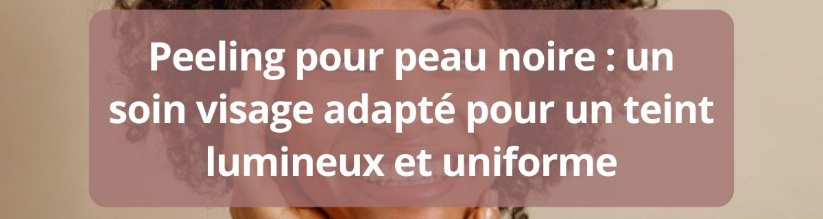 Peeling pour peau noire un soin visage adapte pour un teint lumineux et uniforme-complet