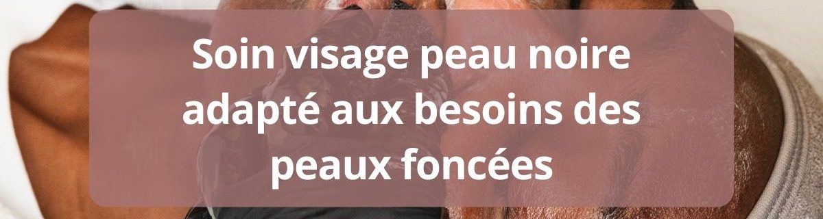 Soin visage peau noire adapte aux besoins des peaux foncees-complet